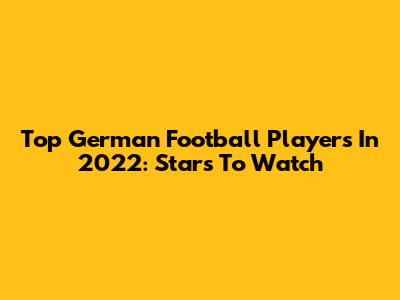 Top German Football Players In 2022: Stars To Watch