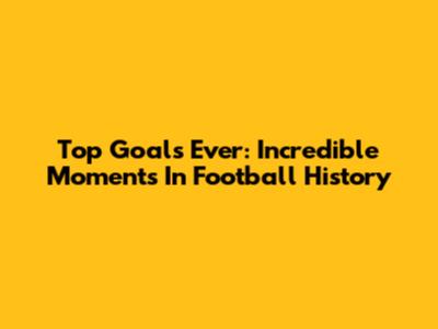 Top Goals Ever: Incredible Moments In Football History