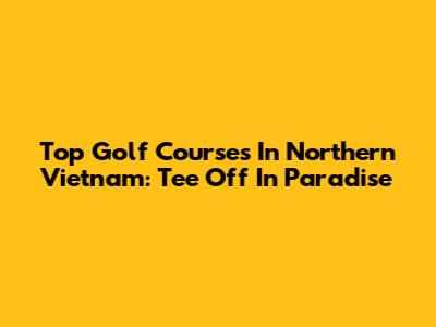 Top Golf Courses In Northern Vietnam: Tee Off In Paradise