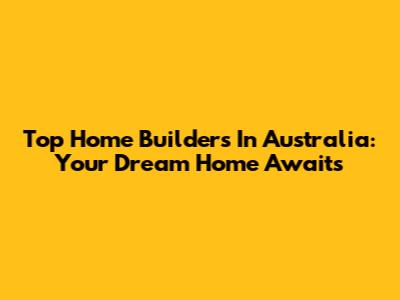 Top Home Builders In Australia: Your Dream Home Awaits