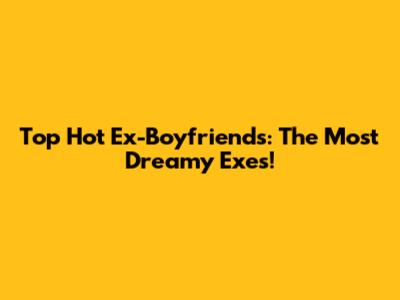 Top Hot Ex-Boyfriends: The Most Dreamy Exes!