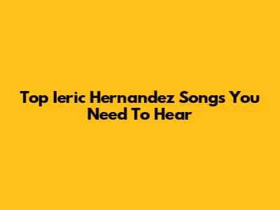 Top Ieric Hernandez Songs You Need To Hear
