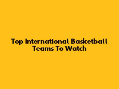 Top International Basketball Teams To Watch