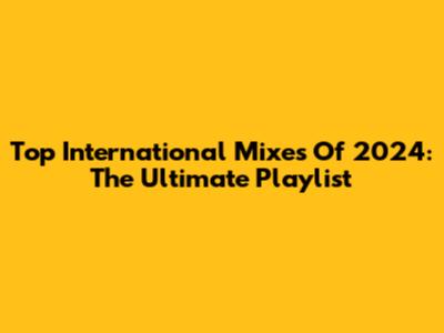 Top International Mixes Of 2024: The Ultimate Playlist