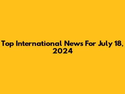Top International News For July 18, 2024