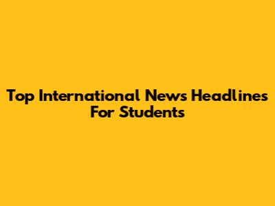 Top International News Headlines For Students