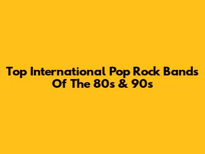 Top International Pop Rock Bands Of The 80s & 90s