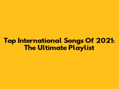 Top International Songs Of 2021: The Ultimate Playlist