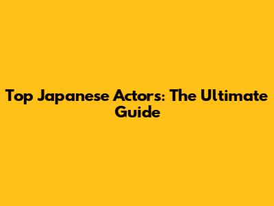 Top Japanese Actors: The Ultimate Guide