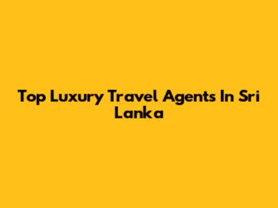 Top Luxury Travel Agents In Sri Lanka