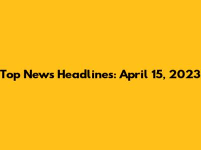 Top News Headlines: April 15, 2023
