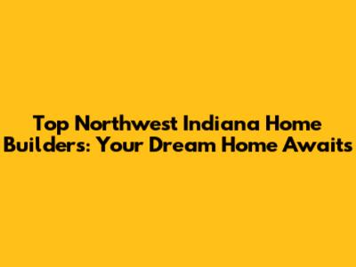 Top Northwest Indiana Home Builders: Your Dream Home Awaits