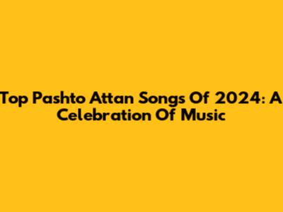 Top Pashto Attan Songs Of 2024: A Celebration Of Music