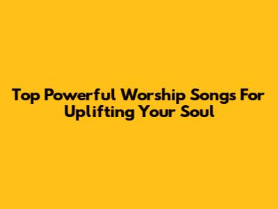 Top Powerful Worship Songs For Uplifting Your Soul
