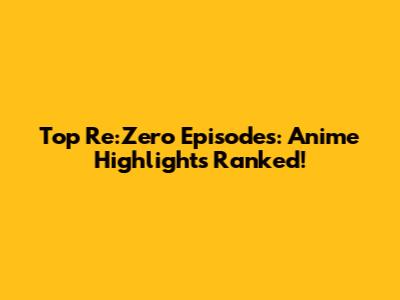 Top Re:Zero Episodes: Anime Highlights Ranked!