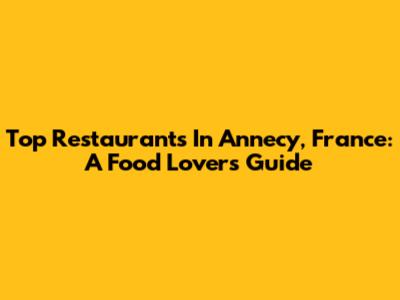 Top Restaurants In Annecy, France: A Food Lover's Guide
