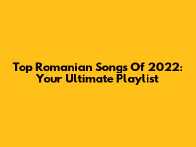 Top Romanian Songs Of 2022: Your Ultimate Playlist