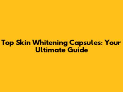 Top Skin Whitening Capsules: Your Ultimate Guide