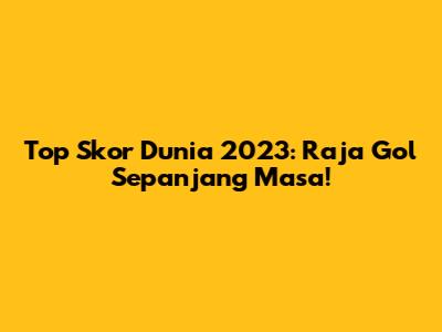 Top Skor Dunia 2023: Raja Gol Sepanjang Masa!