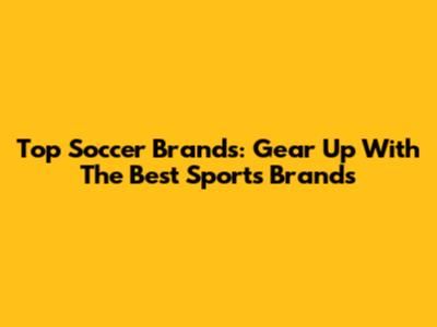 Top Soccer Brands: Gear Up With The Best Sports Brands
