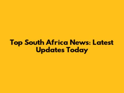 Top South Africa News: Latest Updates Today