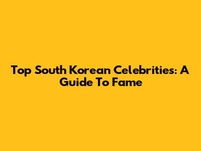 Top South Korean Celebrities: A Guide To Fame