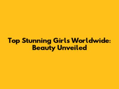 Top Stunning Girls Worldwide: Beauty Unveiled