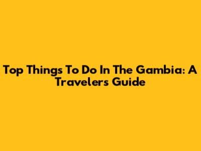 Top Things To Do In The Gambia: A Traveler's Guide