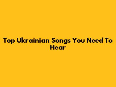 Top Ukrainian Songs You Need To Hear