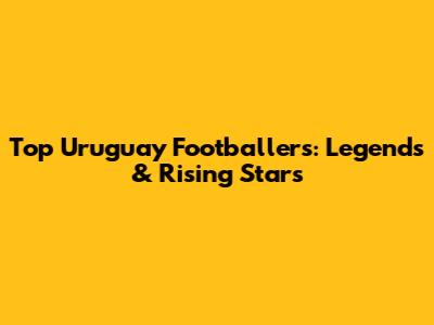 Top Uruguay Footballers: Legends & Rising Stars