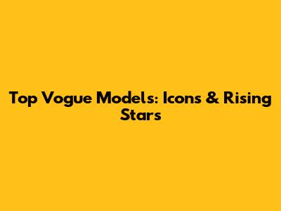 Top Vogue Models: Icons & Rising Stars