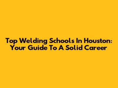 Top Welding Schools In Houston: Your Guide To A Solid Career