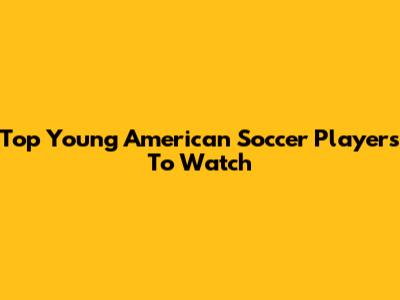 Top Young American Soccer Players To Watch