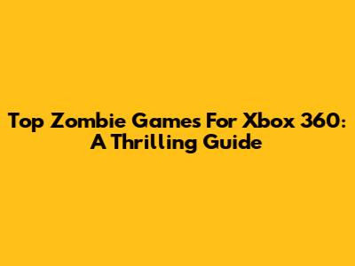 Top Zombie Games For Xbox 360: A Thrilling Guide