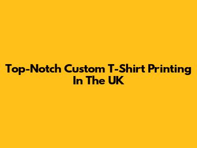 Top-Notch Custom T-Shirt Printing In The UK