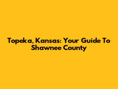 Topeka, Kansas: Your Guide To Shawnee County