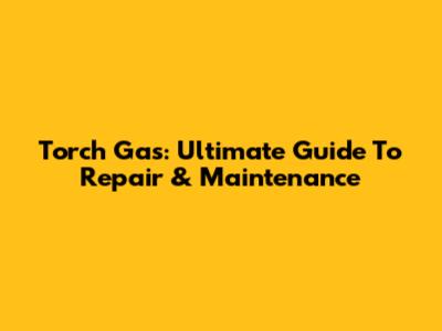 Torch Gas: Ultimate Guide To Repair & Maintenance