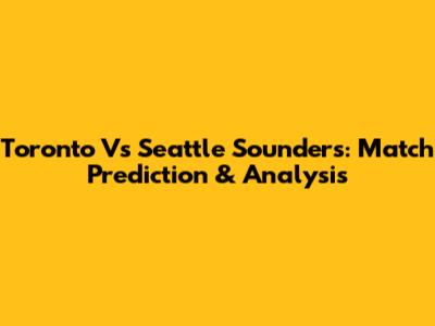 Toronto Vs Seattle Sounders: Match Prediction & Analysis
