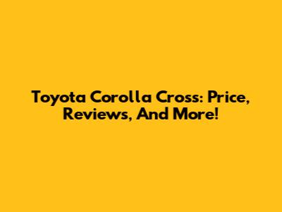 Toyota Corolla Cross: Price, Reviews, And More!