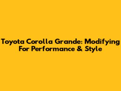 Toyota Corolla Grande: Modifying For Performance & Style