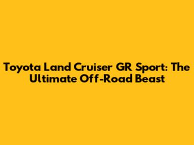 Toyota Land Cruiser GR Sport: The Ultimate Off-Road Beast