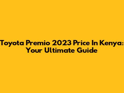 Toyota Premio 2023 Price In Kenya: Your Ultimate Guide