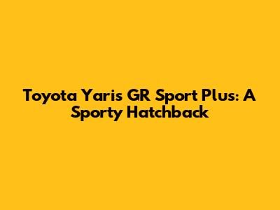 Toyota Yaris GR Sport Plus: A Sporty Hatchback
