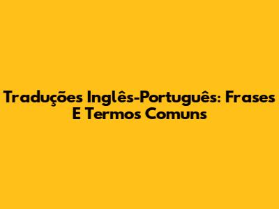 Traduções Inglês-Português: Frases E Termos Comuns