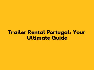 Trailer Rental Portugal: Your Ultimate Guide