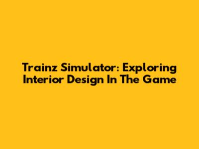 Trainz Simulator: Exploring Interior Design In The Game
