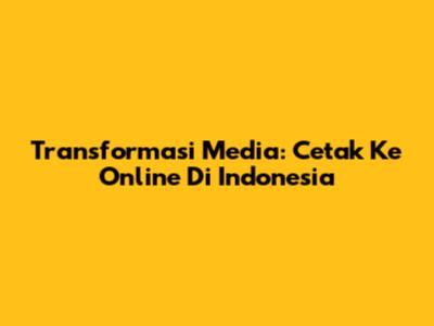 Transformasi Media: Cetak Ke Online Di Indonesia