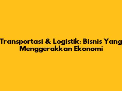 Transportasi & Logistik: Bisnis Yang Menggerakkan Ekonomi