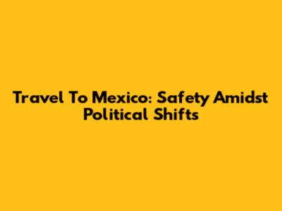 Travel To Mexico: Safety Amidst Political Shifts