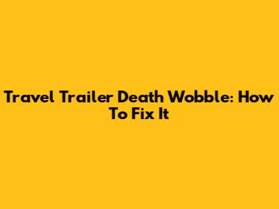 Travel Trailer Death Wobble: How To Fix It